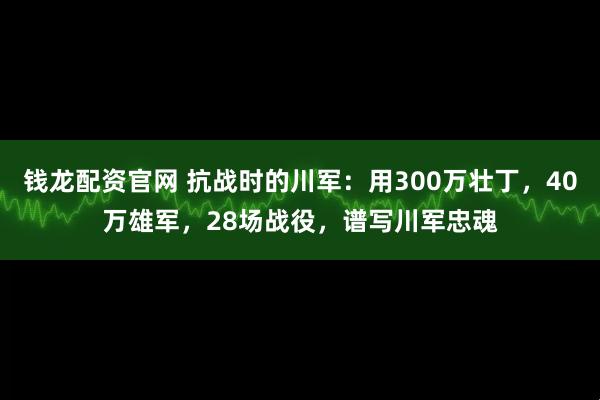 钱龙配资官网 抗战时的川军：用300万壮丁，40万雄军，28场战役，谱写川军忠魂