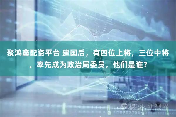 聚鸿鑫配资平台 建国后，有四位上将，三位中将，率先成为政治局委员，他们是谁？