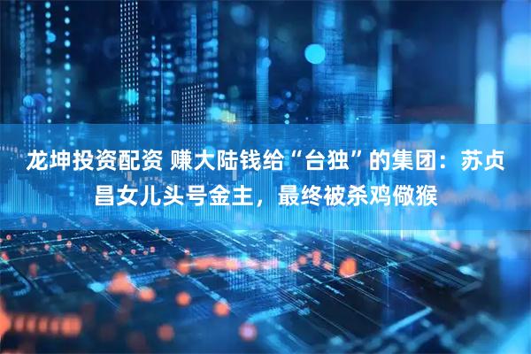 龙坤投资配资 赚大陆钱给“台独”的集团：苏贞昌女儿头号金主，最终被杀鸡儆猴