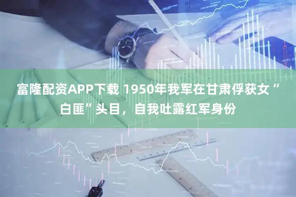 富隆配资APP下载 1950年我军在甘肃俘获女“白匪”头目，自我吐露红军身份
