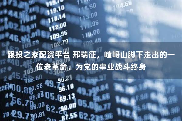 跟投之家配资平台 邢瑞征，嵖岈山脚下走出的一位老革命，为党的事业战斗终身