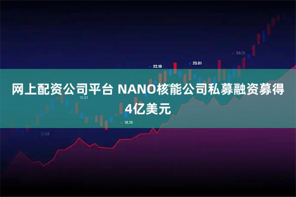 网上配资公司平台 NANO核能公司私募融资募得4亿美元