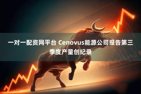 一对一配资网平台 Cenovus能源公司报告第三季度产量创纪录