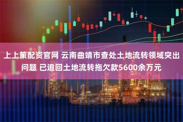 上上策配资官网 云南曲靖市查处土地流转领域突出问题 已追回土地流转拖欠款5600余万元