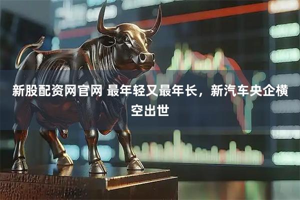 新股配资网官网 最年轻又最年长，新汽车央企横空出世
