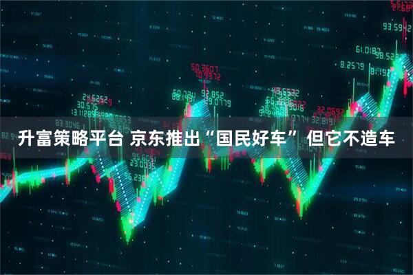 升富策略平台 京东推出“国民好车” 但它不造车